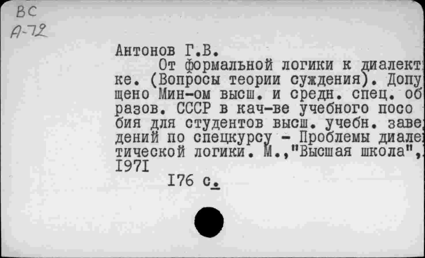 ﻿вс
Антонов Г.В.
От формальной логики к диалект ке. (Вопросы теории суждения). Допу щено Мин-ом высш, и средн, спец, об разов. СССР в кач-ве учебного посо бия для студентов высш, учебн. заве дений по спецкурсу - Проблемы диале тической логики. М.,“Высшая школа", 1971
176 с.